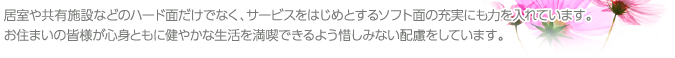 居室や共有施設などのハード面だけでなく、サービスをはじめとするソフト面の充実にも力を入れています。お住まいの皆様が心身ともに健やかな生活を満喫できるよう惜しみない配慮をしています。