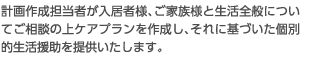 計画作成担当者が入居者様、ご家族様と生活全般についてご相談の上ケアプランを作成し、それに基づいた個別的生活援助を提供いたします。