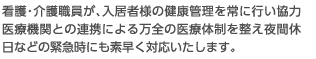 看護・介護職員が、入居者様の健康管理を常に行い協力医療機関との連携による万全の医療体制を整え夜間休日などの緊急時にも素早く対応いたします。