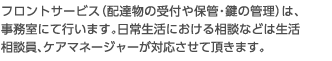 フロントサービス（配達物の受付や保管・鍵の管理）は、事務室にて行います。日常生活における相談などは生活相談員、ケアマネージャーが対応させて頂きます。