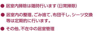 ● 居室内掃除は随時行います（日常掃除）｜● 居室内の整理、ごみ捨て、布団干し、シーツ交換等は定期的に行います。｜● その他、不在中の居室管理