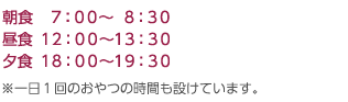 朝食　７：００〜  ８：３０｜昼食 １２：００〜１３：３０｜夕食 １８：００〜１９：３０｜※一日１回のおやつの時間も設けています。