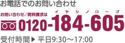 お電話でのお問い合わせ｜お問い合わせ／資料請求は｜0120-184-605｜受付時間｜平日9:30〜17:00