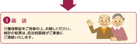 ３：面談｜介護保険証をご持参の上、お越しください。｜検討の結果は、担当相談員がご家族にご連絡いたします。