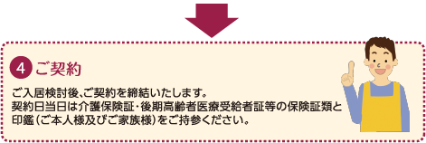 ４：ご契約｜こ入居検討後、ご契約を締結いたします。｜契約日当日は介護保険証・後期高齢者医療受給者証等の保険証類と印鑑（ご本人様およびご家族様）をご持参ください。