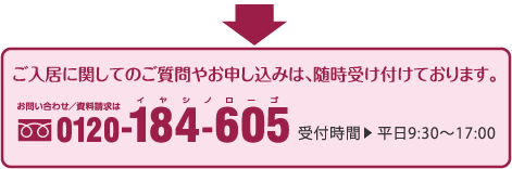 ご入居に関してのご質問やお申し込みは、随時受け付けております。｜お問い合わせ／資料請求は｜0120-184-605｜受付時間｜平日9:30〜17:00