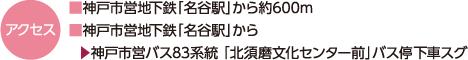 アクセス｜■神戸市営地下鉄「名谷駅」から約600m｜■神戸市営地下鉄「名谷駅」から｜▶神戸市営バス83系統 「北須磨文化センター前」バス停下車スグ